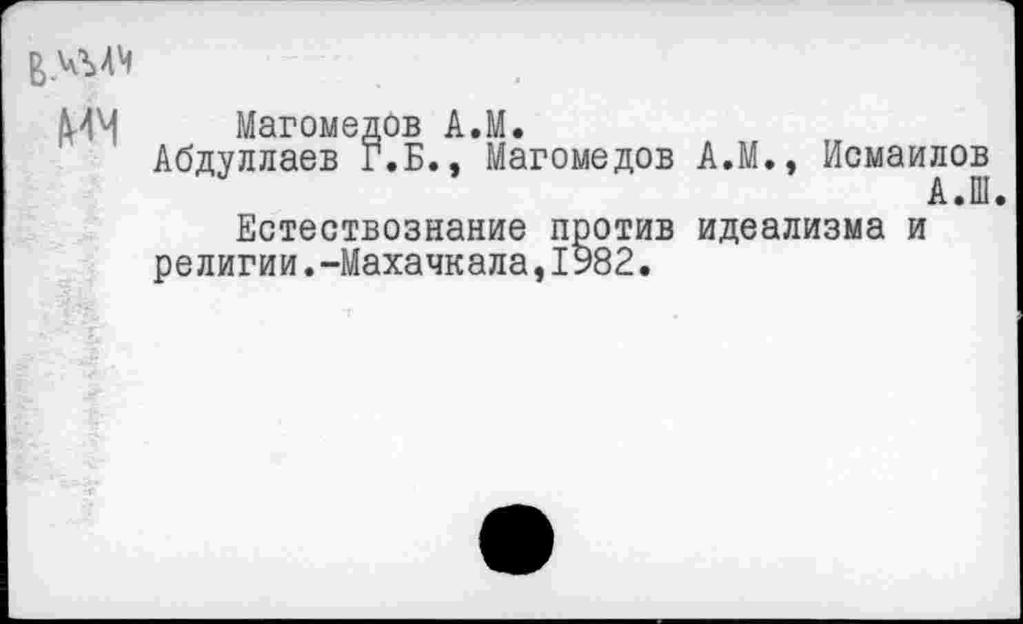 ﻿ММ Магомедов А.М.
Абдуллаев Г.Б., Магомедов
Естествознание против религии.-Махачкала,1982.
А.М., Исмаилов
А.Ш
идеализма и